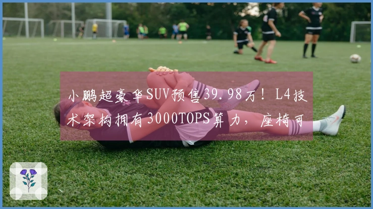 小鹏超豪华SUV预售39.98万！L4技术架构拥有3000TOPS算力，座椅可实现“三折叠”设计