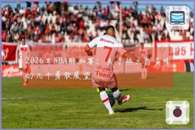 2026年NBA附加赛：关于热火与黄蜂的几个勇敢展望