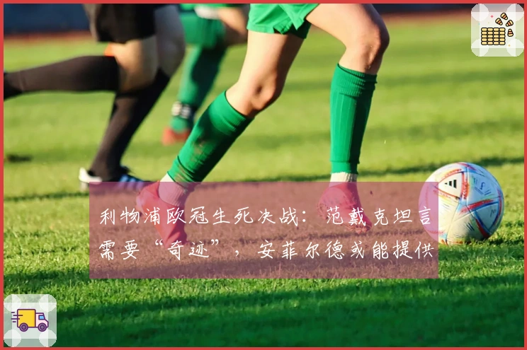 利物浦欧冠生死决战：范戴克坦言需要“奇迹”，安菲尔德或能提供解决之道