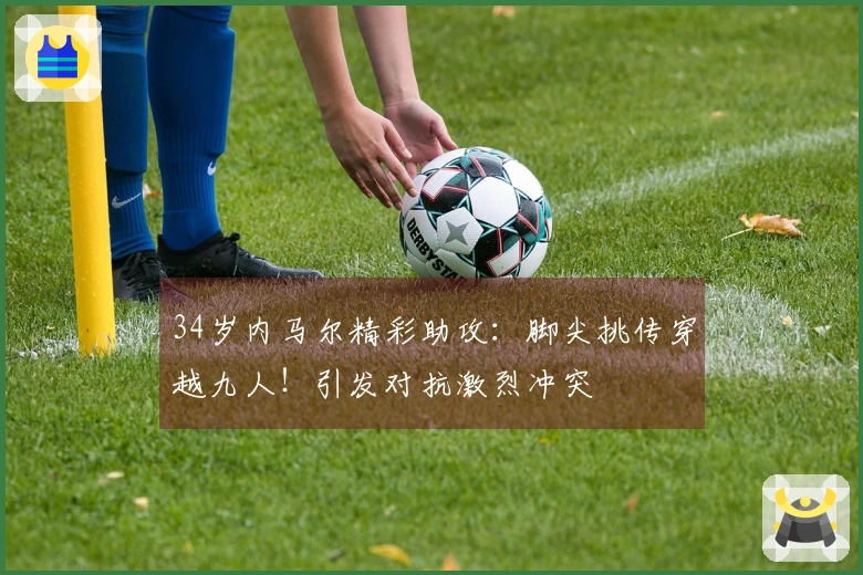 34岁内马尔精彩助攻：脚尖挑传穿越九人！引发对抗激烈冲突