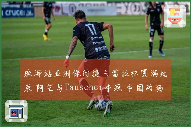 珠海站亚洲保时捷卡雷拉杯圆满结束 阿芒与Tauscher夺冠 中国两场赛事完美收官