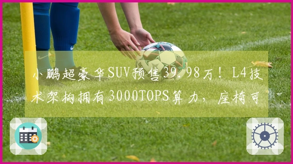 小鹏超豪华SUV预售39.98万！L4技术架构拥有3000TOPS算力，座椅可实现“三折叠”设计