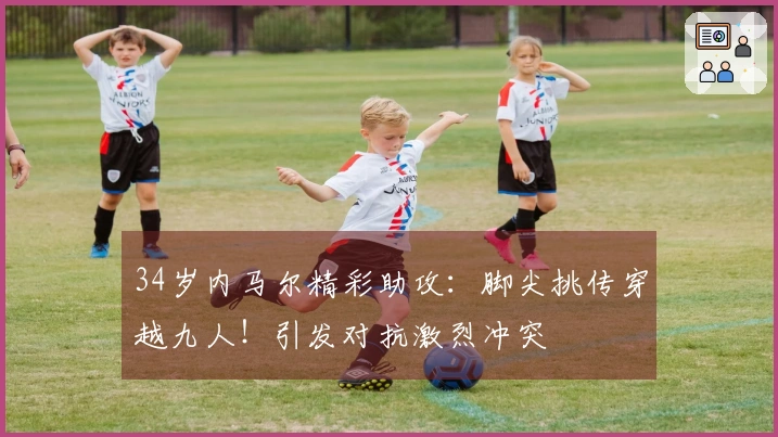 34岁内马尔精彩助攻：脚尖挑传穿越九人！引发对抗激烈冲突