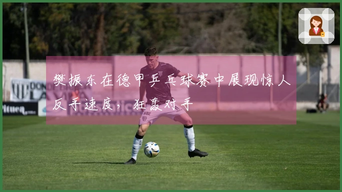 樊振东在德甲乒乓球赛中展现惊人反手速度，狂轰对手