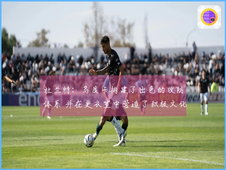 杜兰特：乌度卡构建了出色的攻防体系 并在更衣室中营造了积极文化