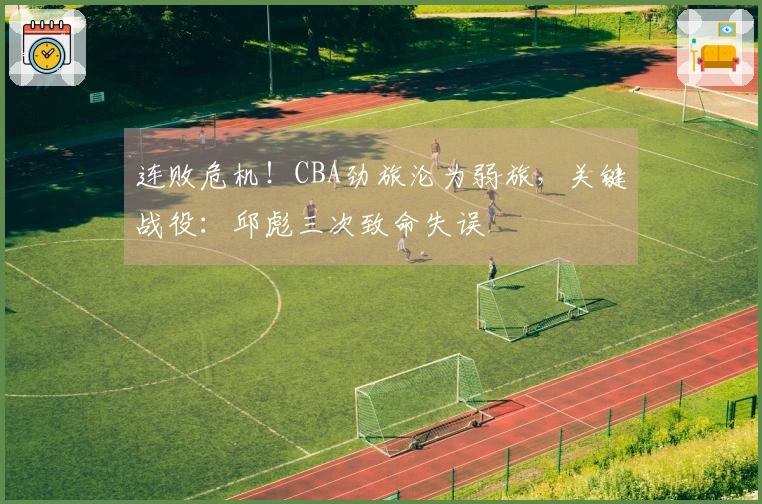 连败危机！CBA劲旅沦为弱旅，关键战役：邱彪三次致命失误