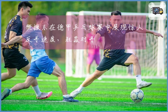 樊振东在德甲乒乓球赛中展现惊人反手速度，狂轰对手