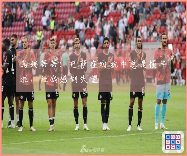 乌姆蒂蒂：巴萨在对抗中总是慢半拍，让我感到失望