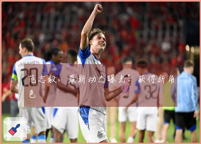 范志毅，最新动态曝光！获得新角色