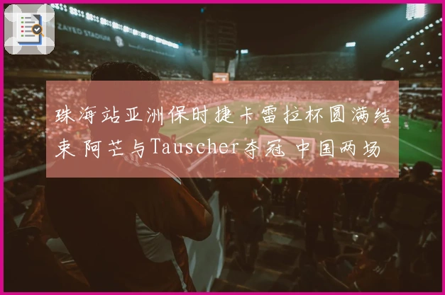 珠海站亚洲保时捷卡雷拉杯圆满结束 阿芒与Tauscher夺冠 中国两场赛事完美收官