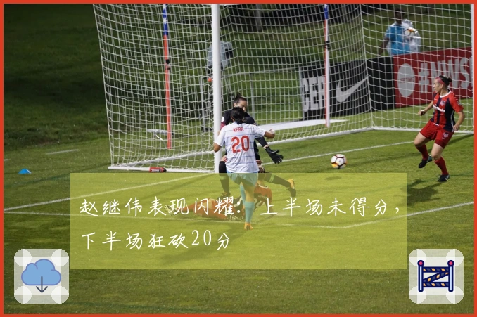 赵继伟表现闪耀：上半场未得分，下半场狂砍20分