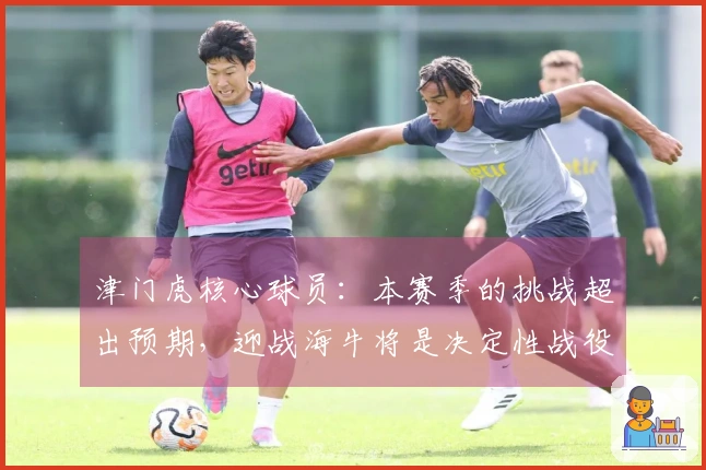 津门虎核心球员：本赛季的挑战超出预期，迎战海牛将是决定性战役