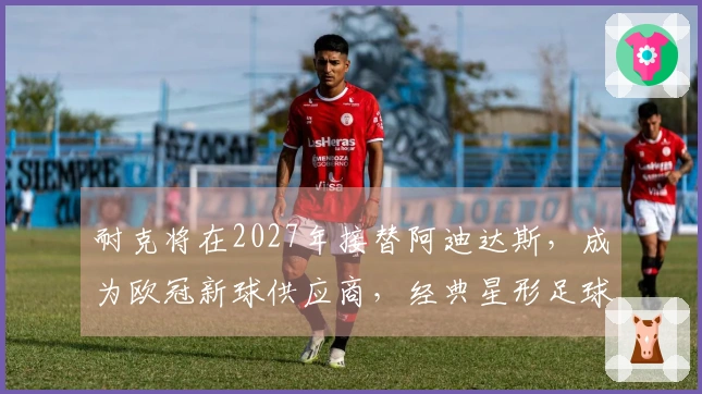 耐克将在2027年接替阿迪达斯，成为欧冠新球供应商，经典星形足球将被淘汰